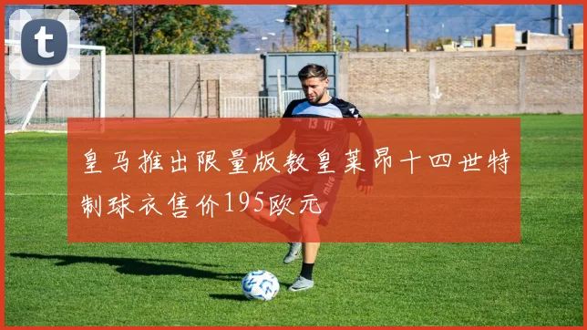 皇马推出限量版教皇莱昂十四世特制球衣售价195欧元