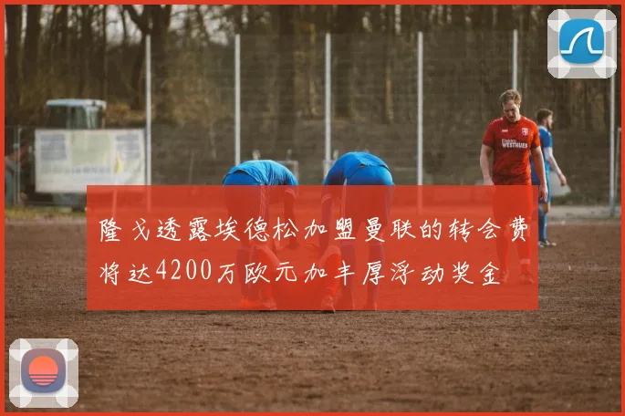 隆戈透露埃德松加盟曼联的转会费将达4200万欧元加丰厚浮动奖金