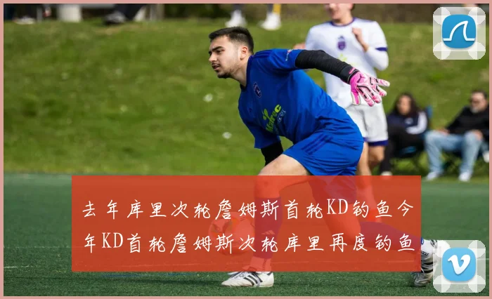 去年库里次轮詹姆斯首轮KD钓鱼今年KD首轮詹姆斯次轮库里再度钓鱼的奇妙对比