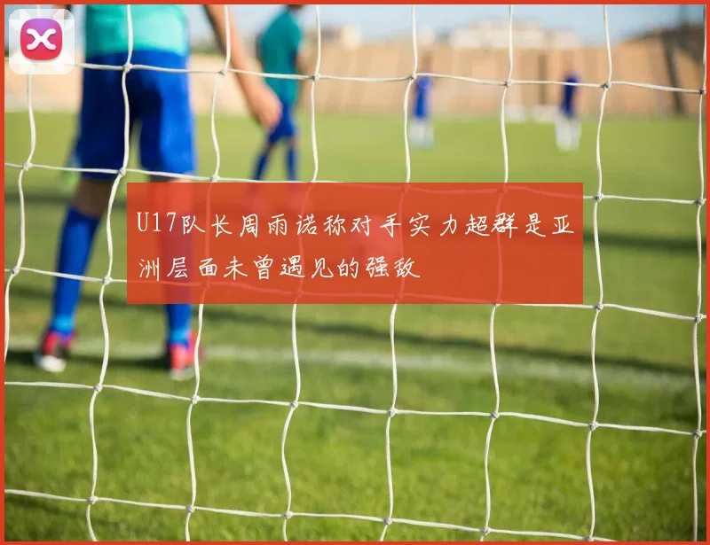 U17队长周雨诺称对手实力超群是亚洲层面未曾遇见的强敌