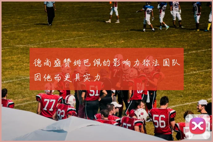 德尚盛赞姆巴佩的影响力称法国队因他而更具实力