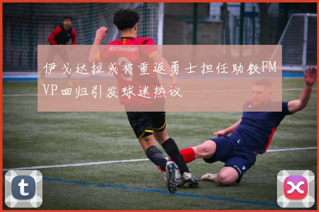 伊戈达拉或将重返勇士担任助教FMVP回归引发球迷热议
