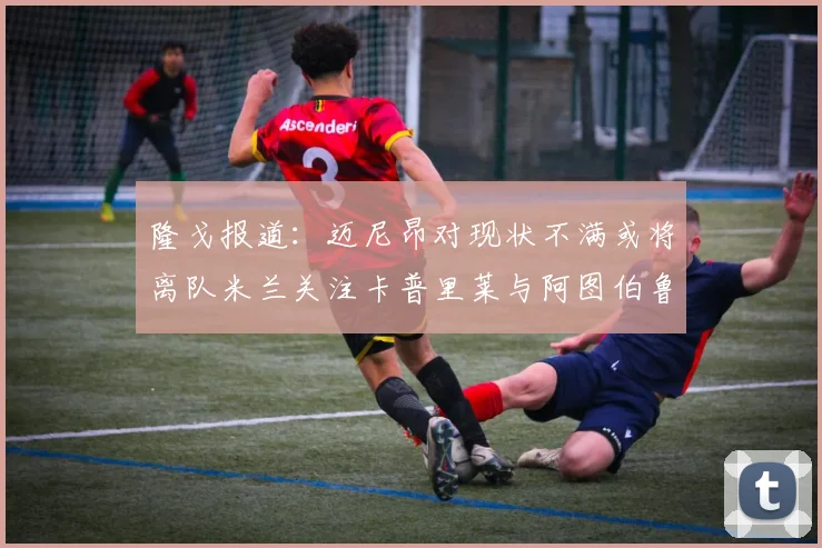 隆戈报道：迈尼昂对现状不满或将离队米兰关注卡普里莱与阿图伯鲁转会动态
