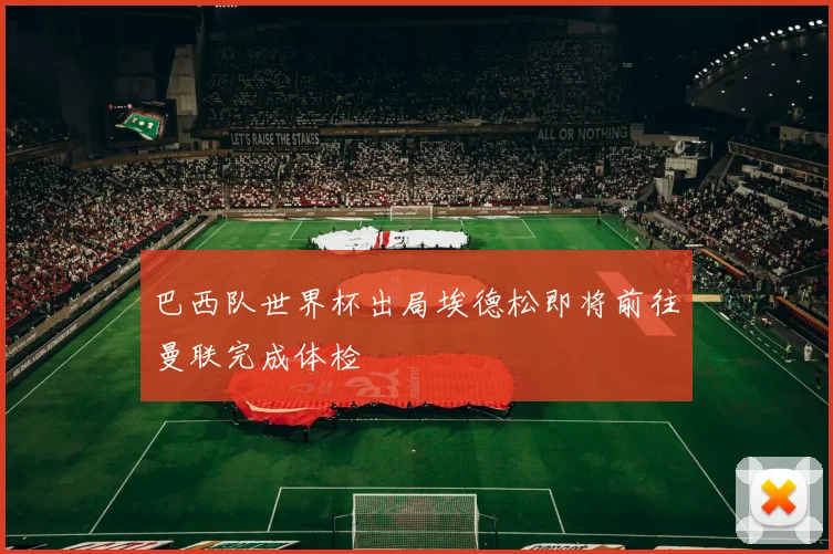 巴西队世界杯出局埃德松即将前往曼联完成体检