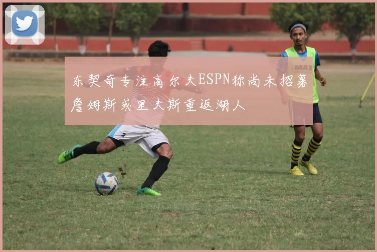 东契奇专注高尔夫ESPN称尚未招募詹姆斯或里夫斯重返湖人