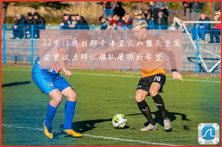 22岁门将刘邵子洋正式加盟北京国安曾效力拜仁梯队展现新希望