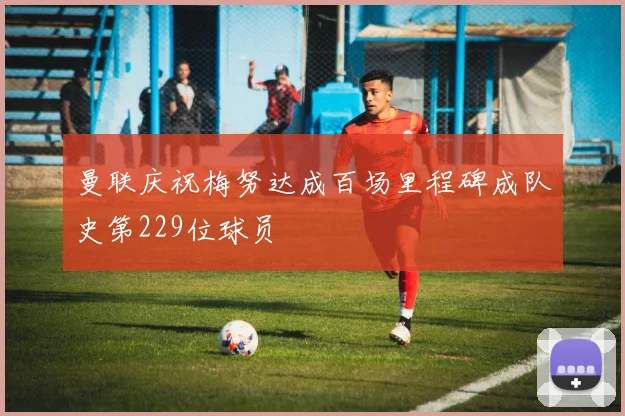 曼联庆祝梅努达成百场里程碑成队史第229位球员