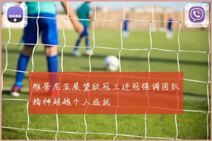 维蒂尼亚展望欧冠三连冠强调团队精神超越个人成就