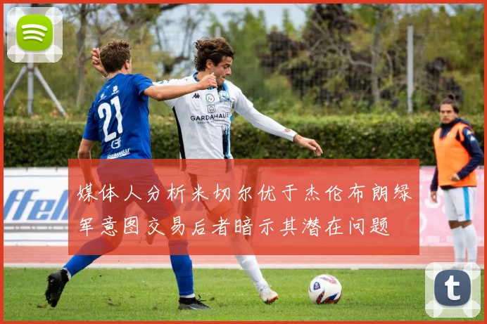 媒体人分析米切尔优于杰伦布朗绿军意图交易后者暗示其潜在问题