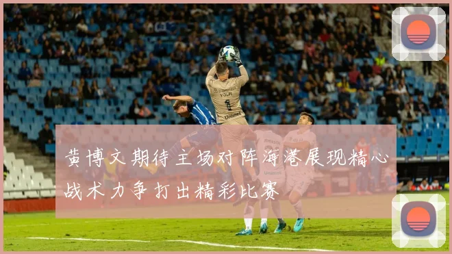 黄博文期待主场对阵海港展现精心战术力争打出精彩比赛
