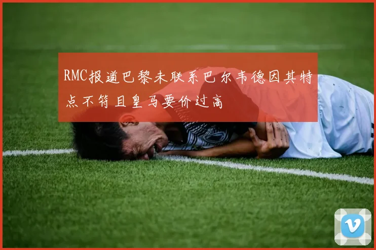 RMC报道巴黎未联系巴尔韦德因其特点不符且皇马要价过高