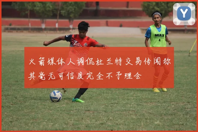 火箭媒体人调侃杜兰特交易传闻称其毫无可信度完全不予理会