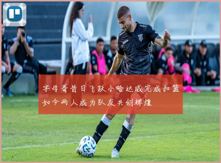 字母哥昔日飞跃小哈达威完成扣篮如今两人成为队友共创辉煌