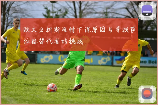 欧文分析斯洛特下课原因与寻找萨拉赫替代者的挑战