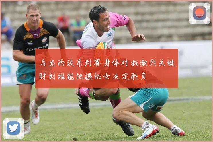 马克西谈系列赛身体对抗激烈关键时刻谁能把握机会决定胜负
